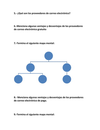 5.- ¿Qué son los proveedores de correo electrónico? 
6.-Menciona algunas ventajas y desventajas de los proveedores 
de correo electrónico gratuito 
7.-Termina el siguiente mapa mental: 
8.- Menciona algunas ventajas y desventajas de los proveedores 
de correo electrónico de paga. 
9.-Termina el siguiente mapa mental: 
 