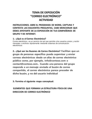 TEMA DE EXPOSICIÓN 
“CORREO ELECTRÓNICO” 
ACTIVIDAD 
INSTRUCCIONES: ABRE EL PROGRAMA DE WORD, CAPTURA Y 
CONTESTA LAS SIGUIENTES PREGUNTAS, CABE MENCIONAR QUE 
DEBES APOYARTE DE LA EXPOSICIÓN DE TUS COMPAÑEROS DE 
GRUPO Y DE INTERNET. 
1.- ¿Qué es el Correo Electrónico? 
Correo electrónico, es un servicio de red que permite a los usuarios enviar y recibir 
mensajes y archivos rápidamente mediante sistemas de comunicación 
electrónicos 
2.- ¿Qué son los Buzones de Correo Electrónico? Facilitan que un 
grupo de personas específico pueda supervisar y enviar 
correos electrónicos desde un alias de correo electrónico 
público como, por ejemplo, info@contoso.com o 
contact@contoso.com.. Cuando una persona del grupo 
responde a un mensaje enviado al buzón de correo 
compartido, el correo electrónico parece proceder de 
dicho buzón, y no del usuario individual 
3.-Termina el siguiente mapa conceptual: 
ELEMENTOS QUE FORMAN LA ESTRUCTURA FÍSICA DE UNA 
DIRECCION DE CORREO ELECTRÓNICO 
 