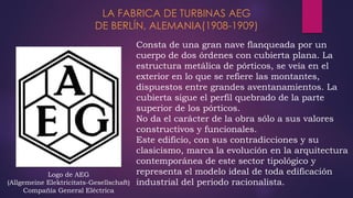 Consta de una gran nave flanqueada por un
cuerpo de dos órdenes con cubierta plana. La
estructura metálica de pórticos, se veía en el
exterior en lo que se refiere las montantes,
dispuestos entre grandes aventanamientos. La
cubierta sigue el perfil quebrado de la parte
superior de los pórticos.
No da el carácter de la obra sólo a sus valores
constructivos y funcionales.
Este edificio, con sus contradicciones y su
clasicismo, marca la evolución en la arquitectura
contemporánea de este sector tipológico y
representa el modelo ideal de toda edificación
industrial del periodo racionalista.
LA FABRICA DE TURBINAS AEG
DE BERLÍN, ALEMANIA(1908-1909)
Logo de AEG
(Allgemeine Elektricitats-Gesellschaft)
Compañía General Eléctrica
 