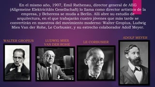 En el mismo año, 1907, Emil Rathenau, director general de AEG
(Allgemeine Elektricitäts Gesellschaft) lo llama como director artístico de la
empresa, y Beherens se muda a Berlín. Allí abre su estudio de
arquitectura, en el que trabajarán cuatro jóvenes que más tarde se
convertirán en maestros del movimiento moderno: Walter Gropius, Ludwig
Mies Van der Rohe, Le Corbusier, y su estrecho colaborador Adolf Meyer.
ADOLF MEYER
LE CORBUSIERLUDWIG MIES
VAN DER ROHE
WALTER GROPIUS
 