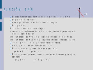 F U N C IÓ N A F ÍN
                                                                                                              y




                                                                                                                  x

     E s to d a f u n c ió n c u y a fó r m u la s e a d e la fo r m a          y = a x + b
     S u g r á fic a e s u n a r e c ta :
     a e s la p e n d ie n te y b e s la o r d e n a d a a l o r ig e n
     P a r a g r a f ic a r :
    M a r c a r la o r d e n a d a b s o b r e e l e je y
    A p a r tir d e b d e s p la z a r s e h a c ia la d e r e c h a , ta n to s lu g a r e s c o m o lo
        in d ic a e l d e n o m in a d o r
    S i e l n u m e r a d o r e s P O S I T I V O s u b ir la s u n id a d e s q u e é l in d ic a
    S i e l n u m e r a d o r e s N E G A T IV O b a ja r la s u n id a d e s in d ic a d a s p o r é l
     b = 0, y = a x                 e s d e p r o p o r c io n a lid a d d ir e c ta .
     a = 0, y = b               e s u n a fu n c ió n c o n s ta n te .
     R e c ta s p a r a le la s : p o s e e n la m is m a p e n d ie n te
            y= 4x + 6                 y= 4x + 2
     R e c ta s p e r p e n d ic u la r e s : p o s e e n p e n d ie n t e s in v e r s a s y d e s ig n o
        c o n tr a r io
              y= 2 x + 5                   y= - 1 / 2 x + 3
 