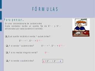 FÓ RM U LA S
P a ra p e n sa r…
 E n u n a c o n c e s io n a r ia d e a u t o m ó v ile s
 C a d a v e n d e d o r r e c ib e u n s u e ld o f ijo d e $ 7 0 0 y $ 2 0 0
 a d ic io n a le s p o r c a d a a u to m ó v il v e n d id o .


 ¿ Q u é s u e ld o r e c ib ir á s i v e n d e 6 a u t o m ó v ile s ?

                        $700 + 6 . $200 = $1900

  ¿ Y s i v e n d e 3 a u t o m ó v ile s ?              $700 + 3 . $200 = $1300


  ¿ Y s i n o r e a l i z a n i n g u n a v e n t a ?          $700


  ¿ Y s i v e n d e x a u t o m ó v ile s ?                 y = $700 + $200. x
 