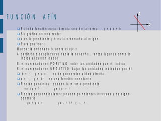 F U N C IÓ N A F ÍN
                                                                                                              y




                                                                                                                  x

     E s to d a f u n c ió n c u y a fó r m u la s e a d e la fo r m a          y = a x + b
     S u g r á fic a e s u n a r e c ta :
     a e s la p e n d ie n te y b e s la o r d e n a d a a l o r ig e n
     P a r a g r a f ic a r :
    M a r c a r la o r d e n a d a b s o b r e e l e je y
    A p a r tir d e b d e s p la z a r s e h a c ia la d e r e c h a , ta n to s lu g a r e s c o m o lo
        in d ic a e l d e n o m in a d o r
    S i e l n u m e r a d o r e s P O S I T I V O s u b ir la s u n id a d e s q u e é l in d ic a
    S i e l n u m e r a d o r e s N E G A T IV O b a ja r la s u n id a d e s in d ic a d a s p o r é l
     b = 0, y = a x                 e s d e p r o p o r c io n a lid a d d ir e c ta .
     a = 0, y = b               e s u n a fu n c ió n c o n s ta n te .
     R e c ta s p a r a le la s : p o s e e n la m is m a p e n d ie n te
            y= 4x + 6                 y= 4x + 2
     R e c ta s p e r p e n d ic u la r e s : p o s e e n p e n d ie n t e s in v e r s a s y d e s ig n o
        c o n tr a r io
              y= 2 x + 5                   y= - 1 / 2 x + 3
 