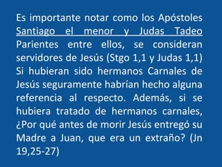 Es importante notar como los Apóstoles  Santiago el menor y Judas Tadeo  Parientes entre ellos, se consideran servidores de Jesús (Stgo 1,1 y Judas 1,1) Si hubieran sido hermanos Carnales de Jesús seguramente habrían hecho alguna referencia al respecto. Además, si se hubiera tratado de hermanos carnales, ¿Por qué antes de morir Jesús entregó su Madre a Juan, que era un extraño? (Jn 19,25-27) 