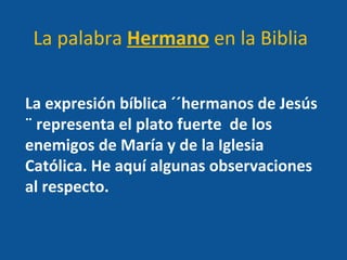 La expresión bíblica ´´hermanos de Jesús ¨ representa el plato fuerte  de los enemigos de María y de la Iglesia Católica. He aquí algunas observaciones al respecto. La palabra  Hermano  en la Biblia 