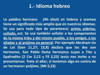 1.- Idioma hebreo  La palabra hermano  (Ah ahot) en hebreo y arameo tiene un significado más amplio que en nuestros idiomas. Se usa para todo tipo de parentesco:  primo sobrino, cuñado,  ect. Se usa también señalar a los componentes  de la misma tribu y del mismo pueblo, a los amigos, a los aliados y al prójimo en general . Por ejemplo Abraham tío de Lot (Gen 11,27; 13,8) declara que los dos son hermanos. San Pablo llama hermanos suyos a Tito y Epafrodito (2 Cor 2,13 y Fil 2,25) Jesús nos invita a no presentarnos  frete al altar, si tenemos algo en contra de un hermano= prójimo. (Mt 5,23) 