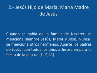 2.- Jesús Hijo de María; María Madre de Jesús Cuando se habla de la familia de Nazaret, se menciona siempre Jesús, María y José. Nunca  se menciona otros hermanos. Aparte los padres de Jesús iban todos los años a Jerusalén para la fiesta de la pascua (Lc 2,41 ) 