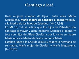 Santiago y José. Unas mujeres miraban de lejos… entre ellas, María Magdalena,  María madre de Santiago el menor y José,  y la Madre de los hijos de Zebedeo  (Mt 27,56) En Mt 10, 1-4 se aclara que los hijos de Zebedeo son Santiago el mayor y Juan; mientras Santiago el menor y José son hijos de Alfeo=Cleofás y por lo tanto su madre María no es la Madre de Jesús sino otra María. Estaban junto a la Cruz de Jesús su Madre la hermana de su madre, María mujer de Cleofás, y María Magdalena. (Jn 19,25) 