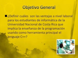 Objetivo General¿Definir cuáles  son las ventajas a nivel laboral para los estudiantes de informática de la Universidad Nacional de Costa Rica que implica la enseñanza de la programación usando como herramienta principal el lenguaje C++?