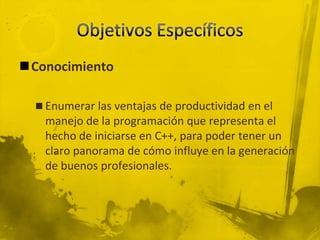 Objetivos EspecíficosConocimientoEnumerar las ventajas de productividad en el manejo de la programación que representa el hecho de iniciarse en C++, para poder tener un claro panorama de cómo influye en la generación de buenos profesionales.