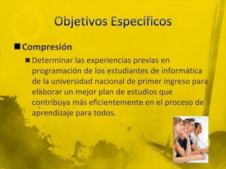 Objetivos EspecíficosCompresiónDeterminar las experiencias previas en programación de los estudiantes de informática de la universidad nacional de primer ingreso para elaborar un mejor plan de estudios que contribuya más eficientemente en el proceso de aprendizaje para todos.
