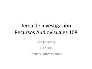 Tema de investigación
Recursos Audiovisuales 108
         Por fulanita
            Cédula
      Centro universitario
 