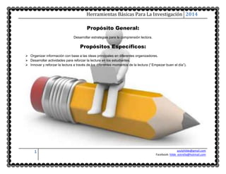 Herramientas Básicas Para La Investigación 2014 
1 azulyhilde@gmail.com 
Facebook: hilde_estrella@hotmail.com 
Propósito General: 
Desarrollar estrategias para la comprensión lectora. 
Propósitos Específicos: 
 Organizar información con base a las ideas principales en diferentes organizadores. 
 Desarrollar actividades para reforzar la lectura en los estudiantes. 
 Innovar y reforzar la lectura a través de los diferentes momentos de la lectura (“ Empezar buen el día”). 