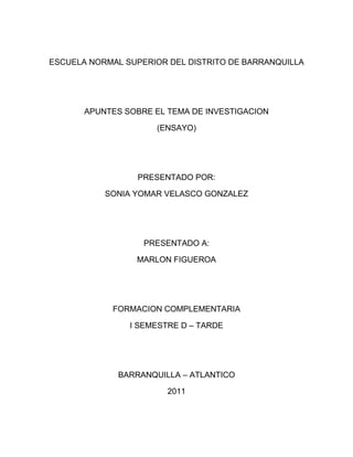 ESCUELA NORMAL SUPERIOR DEL DISTRITO DE BARRANQUILLA<br />APUNTES SOBRE EL TEMA DE INVESTIGACION<br />(ENSAYO)<br />PRESENTADO POR:<br />SONIA YOMAR VELASCO GONZALEZ<br />PRESENTADO A:<br />MARLON FIGUEROA<br />FORMACION COMPLEMENTARIA<br />I SEMESTRE D – TARDE<br />BARRANQUILLA – ATLANTICO<br />2011<br />TEMA DE INVESTIGACION<br />En estos apuntes sobre el tema de investigacion escritos por el Dr. Jaime Fernandez E. se dan a conocer las instrucciones y algunas estrategias para realizar una investigacion o proyecto de investigacion que durante el estudio de una carrera, profesión, licenciatura nos requiere que realicemos ya que es primordial para recibir grado de tal ocupación. Durante la Maestría, el proyecto de investigación debe basarse en la solucion de un problema educativo, por lo general.<br />El documento final o realizado conocido como proyecto de grado tiene la finalidad de orientar y precisar la investigación que se realizara para sustentar la tesis de grado. Se necesita un buen tema para abordarlo ya que posee unas exigencias muy precisas igualmente el tema de investigación se le llama al documento final como una tesis.<br />Un tema de investigación está constituido por cinco capítulos que son: tema de investigación, elaboración de un marco teórico, explicar el tipo de metodología y lo que se va a llevar a cabo en la investigación, el análisis de resultados obtenidos mediante el estudio de campo y por último las conclusiones.<br />Elaborar una tesis de estudio para muchos de nosotros los estudiantes lo vemos como algo sumamente difícil de hacer pero si nos asesoramos de personas experimentados nos daremos cuenta que solamente necesitamos asesorías, orden y disciplina.<br />También debemos tomar en cuenta que el hacer una tesis sobre algún tema que se quiere desenvolver es hacer un tema para mayor entendimiento tanto de las otras personas como de si mismo.<br />Diferentes estudios que se han establecido por Umberto Eco (1999) dicen que existen 6 tipos de tesis que son:<br />Tesis panorámica: que se refiere al análisis amplio del tema, ya que el ampliar el campo de acción permite concentrarse sobre el tema especifico.<br />Tesis monográfica: se trata a un tema específico pero no general, ejemplo hacer una encuesta sobre los habitantes del mundo a hacer la encuesta de una ciudad, país, etc. Generalmente se centra al estudio de cómo analiza un autor determinado tema.<br />Tesis histórica: son básicamente para estudiantes de historia o filosofía. Se utiliza en la descripción de fenómenos en los que la historia toma el papel central del objeto de estudio.<br />Tesis de tipo específico: se trata de algún tema específico y desarrollado en su totalidad.<br />Tesis de grado: es un trabajo empírico producto final que se hace durante toda la carrera sobre algún tema.<br />Cuando el alumno o el tesista no sabe si el problema de investigacion que plantea es adecuado el proyecto de investigacion se complica. Para saber si el planteamiento de la tesis es adecuado, existen unas guias para el analisis del planteamiento del problema que se mostraran seguidamente:<br />Establecer cuál es el tipo de tesis que se pretende elaborar.<br />La solución al problema debe estar dentro de mis intereses en la disciplina en la que voy a obtener el grado.<br />Asegurarse que las fuentes de información a las que acudirá están al alcance, es decir, se puede acceder de forma directa a ellas.<br />¿Es un tema que por distintas razones ya conozco con cierta profundidad?<br />Realizarlo con el método que le sea más familiar.<br />Una vez quede establecido el problema de investigación deberá definir los conceptos clave del mismo.<br />Luego de una posible respuesta la pregunta es ¿representa para la psicología o la comunicación un nuevo conocimiento?<br />El nuevo conocimiento debe tener una gran utilidad para la disciplina.<br />Es importante cuestionar la objetividad de la investigación.<br />Para hacer la justificación del proyecto es necesario incluir dos aspectos, uno es la manifestación del interés personal por el tema de la investigación con todo y que esta parte obedece a intereses particulares del tesista. Además no debemos quedarnos solo en la simple descripción sino que debe argumentar el por qué del interés. La otra parte que debe incurrir es la argumentación de lo novedoso.<br />Para el planteamiento del problema se deposita toda la creatividad, siempre y cuando la objetividad y la rigurosidad sirva para que los lectores entiendan con claridad lo que el investigador pretende lograr.<br />Para saber de forma concreta lo que se va a realizar hay que tener objetivos claros y concisos que describan la finalidad de la investigación. Los objetivos de  un proyecto de investigacion son los puntos de referencia que orientan el desarrollo de esta, para esto es indispensable conocer con detalle que se pretende lograr a travez de la investigacion. Los objetivos pueden ser:<br />Prácticos: resuelven una cuestión práctica<br />Metodológicos: intentan ampliar o aclarar explicaciones teóricas<br />Técnicos: validan hallazgos empíricos<br />Teóricos: validan teorías<br />Los objetivos según el estudio pueden ser:<br />Generales: son todas las metas que queremos alcanzar.<br />Particulares: es la forma en que se va resolviendo el desarrollo de la investigacion a lo largo de la metodología empleada.<br />Específicos: son cada una de las metas que queremos lograr o que se propone realizar.<br />No esta de mas comentar que no hay que esperar que las ideas nos caigan del cielo hay que ir investigando poco a poco hasta llegar a algo concreto y que estemos totalmente confiado de que nuestra idea es lo que queremos.<br />Esto lo podemos lograr investigando, preguntando, cogiendo un libro, leerlo y preguntar a personas experimentadas pero no debemos olvidar siempre tener un lápiz a la mano y un papel donde podamos dejar plantada nuestras recopilaciones para después organizarlas de un todo y veremos un excelente resultado de toda nuestra satisfacción. Agregando que no es explorar por explorar sino que es saber que nuestra fuente de investigación es de nuestra total importancia.<br />Es de abundante significacion e interes lo mencionado anteriormente puesto que nos ayuda a guiar, dirigir, instruir y precisar el proyecto de investigacion que se ejecuta para sustentar la tesis de grado.<br />En la actualidad en muchas encuestas realizadas que muestran que cada vez más los trabajos de investigación son mas interesantes y de mucho aporte a nuestra comunidad.<br />Cuando finaliza el trabajo de investigación veremos que después de tanto investigar nos llenarnos de ideas y pensamos si preguntar sirvió, ademas que es algo que siempre nos quedara de recuerdo. Eso si no lo vemos como una obligación sino como una fuente mas de aprendizaje de enseñanza a los demás.<br />Hola! Vamos a volver locos a los hombres, pon en tu muro MARTIN si estas enamorada, SEBASTIAN si estas soltera y SANTIAGO si te gusta alguien ..pasalo a todas las mujeres que esten conectadas para volver locos a los hombres ellos se preguntaran que es eso? pasalo pero solo a las mujeres ojo.. SOLO MU<br />