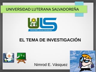 UNIVERSIDAD LUTERANA SALVADOREÑA
Nimrod E. Vásquez
EL TEMA DE INVESTIGACIÓN
 