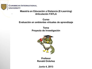 Maestría en Educación a Distancia (E-Learning)
Articulación FATLA
Curso
Evaluación en ambientes virtuales de aprendizaje
Tema
Proyecto de Investigación
Profesor
Ronald Ordoñez
Junio 4, 2013
 