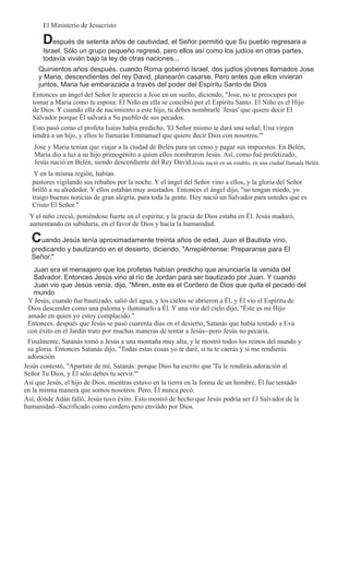 El Ministerio de Jesucristo

       Después de setenta años de cautividad, el Señor permitió que Su pueblo regresara a
       Israel. Sólo un grupo pequeño regresó, pero ellos así como los judíos en otras partes,
       todavía vivián bajo la ley de otras naciones...
     Quinientos años después, cuando Roma gobernó Israel, dos judíos jóvenes llamados Jose
     y Maria, descendientes del rey David, planearón casarse. Pero antes que ellos vivieran
     juntos, Maria fue embarazada a través del poder del Espíritu Santo de Dios
   Entonces un ángel del Señor le aparecío a Jose en un sueño, diciendo, "Jose, no te preocupes por
   tomar a Maria como tu esposa: El Niño en ella se concibió por el Espíritu Santo. El Niño es el Hijo
   de Dios. Y cuando ella de nacimiento a este hijo, tu debes nombrarle 'Jesus' que quiere decir El
   Salvador porque Él salvará a Su pueblo de sus pecados.
   Esto pasó como el profeta Isaias había predicho, 'El Señor mismo te dará una señal; Una virgen
   tendrá a un hijo, y ellos le llamarán Emmanuel que quiere decir Dios con nosotros.'"
   Jose y Maria tenían que viajar a la ciudad de Belén para un censo y pagar sus impuestos. En Belén,
   Maria dio a luz a su hijo primogénito a quien ellos nombraron Jesús. Así, como fué profetizado,
   Jesús nació en Belén, siendo descendiente del Rey David.Jesús nació en un establo, en una ciudad llamada Belén.
    Y en la misma región, habían
   pastores vigilando sus rebaños por la noche. Y el ángel del Señor vino a ellos, y la gloria del Señor
   brilló a su alrededor. Y ellos estabán muy asustados. Entonces el ángel dijo, "no tengan miedo, yo
   traigo buenas noticias de gran alegría, para toda la gente. Hoy nació un Salvador para ustedes qué es
   Cristo El Señor."
  Y el niño creció, poniéndose fuerte en el espíritu; y la gracia de Dios estaba en Él. Jesús maduró,
  aumentando en sabiduría, en el favor de Dios y hacia la humanidad.

  Cuando Jesús tenía aproximadamente treinta años de edad, Juan el Bautista vino,
  predicando y bautizando en el desierto, diciendo, "Arrepiéntense: Preparanse para El
  Señor."
   Juan era el mensajero que los profetas habían predicho que anunciaría la venida del
   Salvador. Entonces Jesús vino al río de Jordan para ser bautizado por Juan. Y cuando
   Juan vio que Jesús venía, dijo, "Miren, este es el Cordero de Dios que quita el pecado del
   mundo
 Y Jesús, cuando fue bautizado, salió del agua, y los cielos se abrieron a Él, y Él vio el Espíritu de
 Dios descender como una paloma y iluminarlo a Él. Y una voz del cielo dijo, "Éste es mi Hijo
 amado en quien yo estoy complacido."
 Entonces, después que Jesús se pasó cuarenta días en el desierto, Satanás que había tentado a Eva
 con éxito en el Jardín trato por muchas maneras de tentar a Jesús--pero Jesús no pecaría.
 Finalmente, Satanás tomó a Jesús a una montaña muy alta, y le mostró todos los reinos del mundo y
 su gloria. Entonces Satanás dijo, "Todas estas cosas yo te daré, si tu te caerás y si me rendierás
 adoración
Jesús contestó, "Apartate de mí, Satanás: porque Dios ha escrito que 'Tu le rendirás adoración al
Señor Tu Dios, y Él sólo debes tu servir.'"
Asi que Jesús, el hijo de Dios, mientras estuvo en la tierra en la forma de un hombre, Él fue tentádo
en la misma manera que somos nosotros. Pero, Él nunca pecó.
Así, dónde Adán falló, Jesús tuvo éxito. Esto mostró de hecho que Jesús podría ser El Salvador de la
humanidad--Sacrificado como cordero pero enviádo por Dios.
 