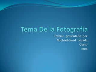 Tema De la Fotografia Trabajo  presentado  por Michael david  Lozada  Curso  1004 