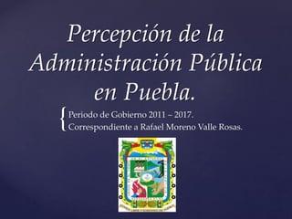 Percepción de la 
Administración Pública 
{ 
en Puebla. 
Periodo de Gobierno 2011 – 2017. 
Correspondiente a Rafael Moreno Valle Rosas. 
 