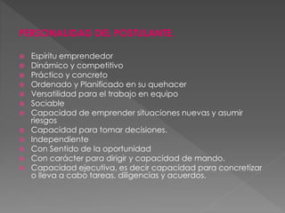 PERSONALIDAD DEL POSTULANTE.
 Espíritu emprendedor
 Dinámico y competitivo
 Práctico y concreto
 Ordenado y Planificado en su quehacer
 Versatilidad para el trabajo en equipo
 Sociable
 Capacidad de emprender situaciones nuevas y asumir
riesgos
 Capacidad para tomar decisiones.
 Independiente
 Con Sentido de la oportunidad
 Con carácter para dirigir y capacidad de mando.
 Capacidad ejecutiva, es decir capacidad para concretizar
o lleva a cabo tareas, diligencias y acuerdos.
 
