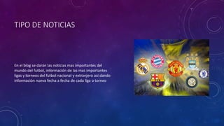 TIPO DE NOTICIAS
En el blog se darán las noticias mas importantes del
mundo del futbol, información de las mas importantes
ligas y torneos del futbol nacional y extranjero asi dando
información nueva fecha a fecha de cada liga o torneo
 