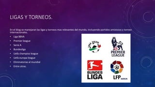 LIGAS Y TORNEOS.
En el blog se manejaran las ligas y torneos mas relevantes del mundo, incluyendo partidos amistosos y torneo
internacionales.
• Liga BBVA
• Premier league
• Serie A
• Bundesliga
• Uefa champios league
• Uefa europa league
• Eliminatorias al mundial
• Entre otras.
 