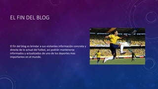 EL FIN DEL BLOG
El fin del blog es brindar a sus visitantes información concreta y
directa de lo actual del futbol, así podrán mantenerse
informados y actualizados de uno de los deportes mas
importantes en el mundo.
 