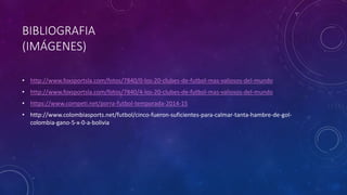 BIBLIOGRAFIA
(IMÁGENES)
• http://www.foxsportsla.com/fotos/7840/0-los-20-clubes-de-futbol-mas-valiosos-del-mundo
• http://www.foxsportsla.com/fotos/7840/4-los-20-clubes-de-futbol-mas-valiosos-del-mundo
• https://www.competi.net/porra-futbol-temporada-2014-15
• http://www.colombiasports.net/futbol/cinco-fueron-suficientes-para-calmar-tanta-hambre-de-gol-
colombia-gano-5-x-0-a-bolivia
 