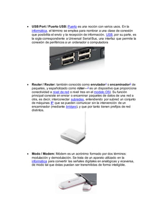  USB Port / Puerto USB: Puerto es una noción con varios usos. En la
informática, el término se emplea para nombrar a una clase de conexión
que posibilita el envío y la recepción de información. USB, por su parte, es
la sigla correspondiente a Universal Serial Bus, una interfaz que permite la
conexión de periféricos a un ordenador o computadora
 Reuter / Reuter: también conocido como enrutador1 o encaminador2 de
paquetes, y españolizado como rúter—3 es un dispositivo que proporciona
conectividad a nivel de red o nivel tres en el modelo OSI. Su función
principal consiste en enviar o encaminar paquetes de datos de una red a
otra, es decir, interconectar subredes, entendiendo por subred un conjunto
de máquinas IP que se pueden comunicar sin la intervención de un
encaminador (mediante bridges), y que por tanto tienen prefijos de red
distintos.
 Modo / Modem: Módem es un acrónimo formado por dos términos:
modulación y demodulación. Se trata de un aparato utilizado en la
informática para convertir las señales digitales en analógicas y viceversa,
de modo tal que éstas puedan ser transmitidas de forma inteligible.
 