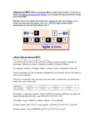 ¿Que es un Bit?: Bit es el acrónimo Binary digit (‘dígito binario’). Un bit es un
dígito del sistema de numeración binario. Las unidades de almacenamiento tienen
por símbolo bit.1
Mientras que en el sistema de numeración decimal se usan diez dígitos, en el
binario se usan solo dos dígitos, el 0 y el 1. Un bit o dígito binario puede
representar uno de esos dos valores: 0 o 1.
¿Qué valores tieneel Bit?:
Antes de poder entender el método de
conversión, debemos de conocer el método de cálculo de números binarios.
Las maquinas entienden el lenguaje binario. Un byte u octeto corresponde a ocho bits.
Cada bit representa un valor en decimal. Dependiendo de la posición del bit, este tendrá un
valor u otro en decimal.
El bit mas a la izquierda tiene mas peso, osea, mas valor y el bit de mas a la derecha tiene
menos peso, osea, menos valor.
Por ejemplo, si queremos convertir el byte 11000101 en decimal tendremos que sumar los
valores de cada uno de los bits, osea 128+64+0+0+0+4+0+1=197.
El resultado es que 11000101 en binario equivale a 197 en decimal.
El mayor número sería 11111111, que equivale a 128+64+32+16+8+4+2+1, osea 255.
El menor número sería el 00000000, osea 0+0+0+0+0+0+0+0, osea 0
 
