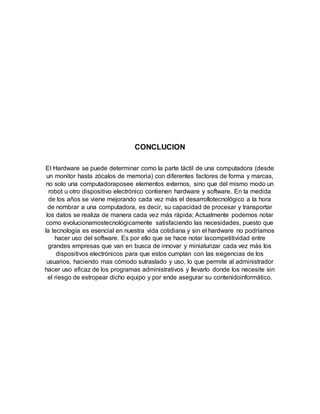 CONCLUCION
El Hardware se puede determinar como la parte táctil de una computadora (desde
un monitor hasta zócalos de memoria) con diferentes factores de forma y marcas,
no solo una computadoraposee elementos externos, sino que del mismo modo un
robot u otro dispositivo electrónico contienen hardware y software. En la medida
de los años se viene mejorando cada vez más el desarrollotecnológico a la hora
de nombrar a una computadora, es decir, su capacidad de procesar y transportar
los datos se realiza de manera cada vez más rápida; Actualmente podemos notar
como evolucionamostecnológicamente satisfaciendo las necesidades, puesto que
la tecnología es esencial en nuestra vida cotidiana y sin el hardware no podríamos
hacer uso del software. Es por ello que se hace notar lacompetitividad entre
grandes empresas que van en busca de innovar y miniaturizar cada vez más los
dispositivos electrónicos para que estos cumplan con las exigencias de los
usuarios, haciendo mas cómodo sutraslado y uso, lo que permite al administrador
hacer uso eficaz de los programas administrativos y llevarlo donde los necesite sin
el riesgo de estropear dicho equipo y por ende asegurar su contenidoinformático.
 