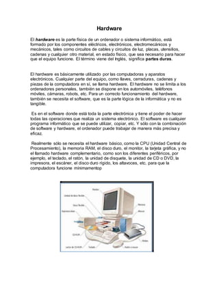 Hardware
El hardware es la parte física de un ordenador o sistema informático, está
formado por los componentes eléctricos, electrónicos, electromecánicos y
mecánicos, tales como circuitos de cables y circuitos de luz, placas, utensilios,
cadenas y cualquier otro material, en estado físico, que sea necesario para hacer
que el equipo funcione. El término viene del Inglés, significa partes duras.
El hardware es básicamente utilizado por las computadoras y aparatos
electrónicos. Cualquier parte del equipo, como llaves, cerraduras, cadenas y
piezas de la computadora en sí, se llama hardware. El hardware no se limita a los
ordenadores personales, también se dispone en los automóviles, teléfonos
móviles, cámaras, robots, etc. Para un correcto funcionamiento del hardware,
también se necesita el software, que es la parte lógica de la informática y no es
tangible.
Es en el software donde está toda la parte electrónica y tiene el poder de hacer
todas las operaciones que realiza un sistema electrónico. El software es cualquier
programa informático que se puede utilizar, copiar, etc. Y sólo con la combinación
de software y hardware, el ordenador puede trabajar de manera más precisa y
eficaz.
Realmente sólo se necesita el hardware básico, como la CPU (Unidad Central de
Procesamiento), la memoria RAM, el disco duro, el monitor, la tarjeta gráfica, y no
el llamado hardware complementario, como son los diferentes periféricos, por
ejemplo, el teclado, el ratón, la unidad de disquete, la unidad de CD o DVD, la
impresora, el escáner, el disco duro rígido, los altavoces, etc. para que la
computadora funcione mínimamentop
 