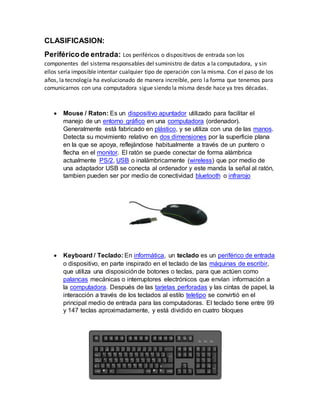 CLASIFICASION:
Periféricode entrada: Los periféricos o dispositivos de entrada son los
componentes del sistema responsables del suministro de datos a la computadora, y sin
ellos sería imposible intentar cualquier tipo de operación con la misma. Con el paso de los
años, la tecnología ha evolucionado de manera increíble, pero la forma que tenemos para
comunicarnos con una computadora sigue siendo la misma desde hace ya tres décadas.
 Mouse / Raton: Es un dispositivo apuntador utilizado para facilitar el
manejo de un entorno gráfico en una computadora (ordenador).
Generalmente está fabricado en plástico, y se utiliza con una de las manos.
Detecta su movimiento relativo en dos dimensiones por la superficie plana
en la que se apoya, reflejándose habitualmente a través de un puntero o
flecha en el monitor. El ratón se puede conectar de forma alámbrica
actualmente PS/2, USB o inalámbricamente (wireless) que por medio de
una adaptador USB se conecta al ordenador y este manda la señal al ratón,
tambien pueden ser por medio de conectividad bluetooth o infrarojo
 Keyboard / Teclado: En informática, un teclado es un periférico de entrada
o dispositivo, en parte inspirado en el teclado de las máquinas de escribir,
que utiliza una disposiciónde botones o teclas, para que actúen como
palancas mecánicas o interruptores electrónicos que envían información a
la computadora. Después de las tarjetas perforadas y las cintas de papel, la
interacción a través de los teclados al estilo teletipo se convirtió en el
principal medio de entrada para las computadoras. El teclado tiene entre 99
y 147 teclas aproximadamente, y está dividido en cuatro bloques
 