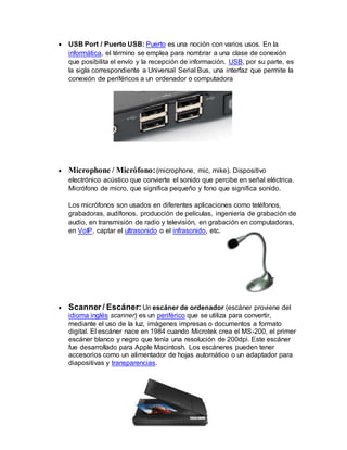  USB Port / Puerto USB: Puerto es una noción con varios usos. En la
informática, el término se emplea para nombrar a una clase de conexión
que posibilita el envío y la recepción de información. USB, por su parte, es
la sigla correspondiente a Universal Serial Bus, una interfaz que permite la
conexión de periféricos a un ordenador o computadora
 Microphone / Micrófono:(microphone, mic, mike). Dispositivo
electrónico acústico que convierte el sonido que percibe en señal eléctrica.
Micrófono de micro, que significa pequeño y fono que significa sonido.
Los micrófonos son usados en diferentes aplicaciones como teléfonos,
grabadoras, audífonos, producción de películas, ingeniería de grabación de
audio, en transmisión de radio y televisión, en grabación en computadoras,
en VoIP, captar el ultrasonido o el infrasonido, etc.
 Scanner / Escáner: Un escáner de ordenador (escáner proviene del
idioma inglés scanner) es un periférico que se utiliza para convertir,
mediante el uso de la luz, imágenes impresas o documentos a formato
digital. El escáner nace en 1984 cuando Microtek crea el MS-200, el primer
escáner blanco y negro que tenía una resolución de 200dpi. Este escáner
fue desarrollado para Apple Macintosh. Los escáneres pueden tener
accesorios como un alimentador de hojas automático o un adaptador para
diapositivas y transparencias.
 