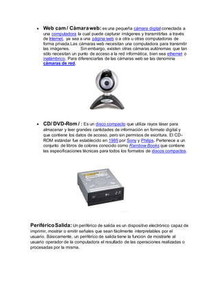  Web cam / Cámaraweb: es una pequeña cámara digital conectada a
una computadora la cual puede capturar imágenes y transmitirlas a través
de Internet, ya sea a una página web o a otra u otras computadoras de
forma privada.Las cámaras web necesitan una computadora para transmitir
las imágenes. Sin embargo, existen otras cámaras autónomas que tan
sólo necesitan un punto de acceso a la red informática, bien sea ethernet o
inalámbrico. Para diferenciarlas de las cámaras web se las denomina
cámaras de red.
 CD/ DVD-Rom / : Es un disco compacto que utiliza rayos láser para
almacenar y leer grandes cantidades de información en formato digital y
que contiene los datos de acceso, pero sin permisos de escritura. El CD-
ROM estándar fue establecido en 1985 por Sony y Philips. Pertenece a un
conjunto de libros de colores conocido como Rainbow Books que contiene
las especificaciones técnicas para todos los formatos de discos compactos.
PeriféricoSalida: Un periférico de salida es un dispositivo electrónico capaz de
imprimir, mostrar o emitir señales que sean fácilmente interpretables por el
usuario. Básicamente, un periférico de salida tiene la función de mostrarle al
usuario operador de la computadora el resultado de las operaciones realizadas o
procesadas por la misma.
 