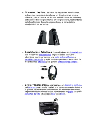  Speakers/ bocinas: Se tratan de dispositivos transductores,
esto es, son capaces de transformar un tipo de energía en otro
diferente, y en el caso de las bocinas (también llamadas parlantes),
estas convierten energía eléctrica en energía sonora, recibiendo las
señales eléctricas de audio procedentes de la computadora,
transformándolas en sonido.
 headphones / Ariculares: Los auriculares son transductores
que reciben una señal eléctrica originada desde una fuente
electrónica (como por ejemplo una radio, sintoamplificador o
reproductor de audio) que por su diseño permiten colocar cerca de
los oídos unos altavoces para generar ondas sonoras audibles
 printer / Impresora: Una impresora es un dispositivo periférico
del ordenador que permite producir una gama permanente de textos
o gráficos de documentos almacenados en un formato electrónico,
imprimiéndolos en medios físicos, normalmente en papel, utilizando
cartuchos de tinta o tecnología láser (con tóner).
 