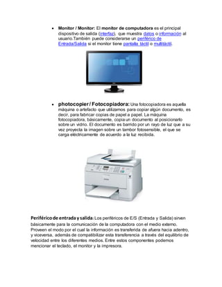  Monitor / Monitor: El monitor de computadora es el principal
dispositivo de salida (interfaz), que muestra datos o información al
usuario.También puede considerarse un periférico de
Entrada/Salida si el monitor tiene pantalla táctil o multitáctil.
 photocopier / Fotocopiadora: Una fotocopiadora es aquella
máquina o artefacto que utilizamos para copiar algún documento, es
decir, para fabricar copias de papel a papel. La máquina
fotocopiadora, básicamente, copia un documento al posicionarlo
sobre un vidrio. El documento es barrido por un rayo de luz que a su
vez proyecta la imagen sobre un tambor fotosensible, el que se
carga eléctricamente de acuerdo a la luz recibida.
Periféricode entraday salida: Los periféricos de E/S (Entrada y Salida) sirven
básicamente para la comunicación de la computadora con el medio externo.
Proveen el modo por el cual la información es transferida de afuera hacia adentro,
y viceversa, además de compatibilizar esta transferencia a través del equilibrio de
velocidad entre los diferentes medios. Entre estos componentes podemos
mencionar el teclado, el monitor y la impresora.
 