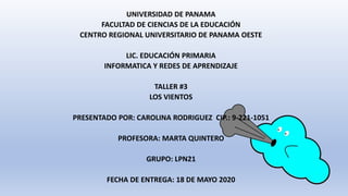 UNIVERSIDAD DE PANAMA
FACULTAD DE CIENCIAS DE LA EDUCACIÓN
CENTRO REGIONAL UNIVERSITARIO DE PANAMA OESTE
LIC. EDUCACIÓN PRIMARIA
INFORMATICA Y REDES DE APRENDIZAJE
TALLER #3
LOS VIENTOS
PRESENTADO POR: CAROLINA RODRIGUEZ CIP.: 9-221-1051
PROFESORA: MARTA QUINTERO
GRUPO: LPN21
FECHA DE ENTREGA: 18 DE MAYO 2020
 