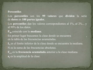 Percentiles 
Los percentiles son los 99 valores que dividen la serie 
de datos en 100 partes iguales. 
Los percentiles dan los valores correspondientes al 1%, al 2%... y 
al 99% de los datos. 
P50 coincide con la mediana. 
En primer lugar buscamos la clase donde se encuentra , 
en la tabla de las frecuencias acumuladas. 
Li es el límite inferior de la clase donde se encuentra la mediana. 
N es la suma de las frecuencias absolutas. 
Fi-1 es la frecuencia acumulada anterior a la clase mediana. 
ai es la amplitud de la clase. 
