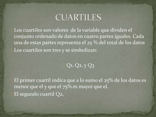 Los cuartiles son valores de la variable que dividen el 
conjunto ordenado de datos en cuatro partes iguales. Cada 
una de estas partes representa el 25 % del total de los datos 
Los cuartiles son tres y se simbolizan: 
Q1, Q2, y Q3 
El primer cuartil indica que a lo sumo el 25% de los datos es 
menor que el y que el 75% es mayor que el. 
El segundo cuartil Q2, 
 