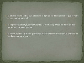 El primer cuartil indica que a lo sumo el 25% de los datos es menor que el y que 
el 75% es mayor que el. 
El segundo cuartil Q2, es equivalente a la mediana y divide los datos en dos 
partes porcentuales iguales. 
El tercer cuartil, Q, indica que el 75% de los datos es menor que él y él 25% de 
los datos es mayor que él. 
 