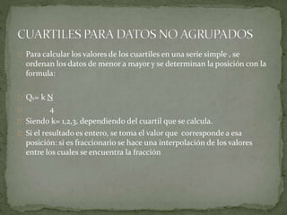 Para calcular los valores de los cuartiles en una serie simple , se 
ordenan los datos de menor a mayor y se determinan la posición con la 
formula: 
QK= k N 
4 
Siendo k= 1,2,3, dependiendo del cuartil que se calcula. 
Si el resultado es entero, se toma el valor que corresponde a esa 
posición: si es fraccionario se hace una interpolación de los valores 
entre los cuales se encuentra la fracción 
 