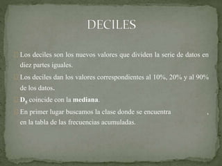 Los deciles son los nuevos valores que dividen la serie de datos en 
diez partes iguales. 
Los deciles dan los valores correspondientes al 10%, 20% y al 90% 
de los datos. 
D5 coincide con la mediana. 
En primer lugar buscamos la clase donde se encuentra , 
en la tabla de las frecuencias acumuladas. 
 