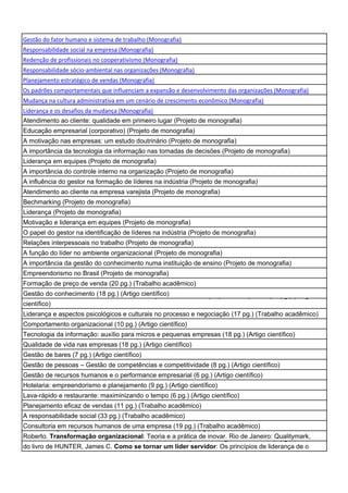 Gestão do fator humano e sistema de trabalho (Monografia)
Responsabilidade social na empresa (Monografia)
Redenção de profissionais no cooperativismo (Monografia)
Responsabilidade sócio-ambiental nas organizações (Monografia)
Planejamento estratégico de vendas (Monografia)
Os padrões comportamentais que influenciam a expansão e desenvolvimento das organizações (Monografia)
Mudança na cultura administrativa em um cenário de crescimento econômico (Monografia)
Liderança e os desafios da mudança (Monografia)
Atendimento ao cliente: qualidade em primeiro lugar (Projeto de monografia)
Educação empresarial (corporativo) (Projeto de monografia)
A motivação nas empresas: um estudo doutrinário (Projeto de monografia)
A importância da tecnologia da informação nas tomadas de decisões (Projeto de monografia)
Liderança em equipes (Projeto de monografia)
A importância do controle interno na organização (Projeto de monografia)
A influência do gestor na formação de líderes na indústria (Projeto de monografia)
Atendimento ao cliente na empresa varejista (Projeto de monografia)
Bechmarking (Projeto de monografia)
Liderança (Projeto de monografia)
Motivação e liderança em equipes (Projeto de monografia)
O papel do gestor na identificação de líderes na indústria (Projeto de monografia)
Relações interpessoais no trabalho (Projeto de monografia)
A função do líder no ambiente organizacional (Projeto de monografia)
A importância da gestão do conhecimento numa instituição de ensino (Projeto de monografia)
Empreendorismo no Brasil (Projeto de monografia)
Formação de preço de venda (20 pg.) (Trabalho acadêmico)
Gestão do conhecimento (18 pg.) (Artigo científico) a micros e pequenas empresas (21 pg.) (Artigo
Gestão do conhecimento com foco em CRM aplicado
científico)
Liderança e aspectos psicológicos e culturais no processo e negociação (17 pg.) (Trabalho acadêmico)
Comportamento organizacional (10 pg.) (Artigo científico)
Tecnologia da informação: auxílio para micros e pequenas empresas (18 pg.) (Artigo científico)
Qualidade de vida nas empresas (18 pg.) (Artigo científico)
Gestão de bares (7 pg.) (Artigo científico)
Gestão de pessoas – Gestão de competências e competitividade (8 pg.) (Artigo científico)
Gestão de recursos humanos e o performance empresarial (6 pg.) (Artigo científico)
Hotelaria: empreendorismo e planejamento (9 pg.) (Artigo científico)
Lava-rápido e restaurante: maximinizando o tempo (6 pg.) (Artigo científico)
Planejamento eficaz de vendas (11 pg.) (Trabalho acadêmico)
A responsabilidade social (33 pg.) (Trabalho acadêmico)
Consultoria em recursos humanos de e a prática de inovar (6(Trabalho acadêmico) de MOTTA, Paulo
Transformação organizacional: teoria uma empresa (19 pg.) pg.) (Resenha do livro
Roberto. Transformação organizacional: Teoria eliderança de o monge e o executivo (9 pg.) (Resenha
Como se tornar um líder servidor: Os princípios de a prática de inovar. Rio de Janeiro: Qualitymark,
do livro de HUNTER, James C. Como se tornar um líder servidor: Os princípios de liderança de o
 
