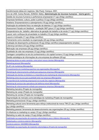 Empreendorismo (4 pg.) (Resenha do livro de DONERLAS, José Carlos Assis. Empreendedorismo:
transformando de recursos humanos - teoria geral e prática em empresas mineiras (8 pg.) (Resenha do
Administração idéias em negócios. São Paulo: Campus, 2001.
livro de LINS, Carlos Renato; ZÚNIGA, Melby. Administração de recursos humanos – teoria geral e
Gestão de recursos humanos e perfomance empresarial (11 pg) (Artigo científico)
Empresas familiares: cultura, poder e política (13 pg) (Artigo científico)
Hotelaria: Empreendorismo e planejamento (19 pg) (Artigo científico)
Implicação do ambiente físico na retenção de talentos (17 pg) (Artigo científico)
Assessment focado em feedback - avaliação 360º graus (17 pg) (Artigo científico)
Cooperativismo de trabalho: alternativa de geração de trabalho e de renda (11 pg) (Artigo científico)
Layout: sob o enfoque da privacidade no trabalho (12 pg) (Artigo científico)
Layout e motivação (11 pg) (Artigo científico)
Treinamento como resultado na organização (20 pg) (Artigo científico)
Avaliação de desempenho profissional (18 pg) (Artigo científico) (espacejamento simples)
Liderança servidora (23 pg) (Artigo científico)
Motivação nas empresas (28 pg) (Artigo científico)
Qualidade de vida nas empresas (15 pg) (Artigo científico)
Vantagem competitiva na era do conhecimento e do capital humano (13 pg) (Artigo científico)
Gestão estratégica de informações de uma empresa de software (20 pg)
Marketing direto no setor varejista: como atrair nossos clientes (Monografia)
Marketing pessoal (Monografia)
Os 4P´s do marketing (Monografia)
O investimento em marketing esportivo nas organizações (Monografia)
Marketing de relacionamento voltado para pequenas empresas (Monografia)
Fidelização de clientes na hotelaria e a importância do marketing de relacionamento (Monografia)
Marketing como recurso para qualidade total nas empresas (Monografia)
A importância do marketing empresarial no mundo dos negócios (Monografia)
Marketing de serviços das operadoras de telefonia móvel (Monografia)
Marketing de relacionamento voltado para pequenas empresas (Monografia)
Marketing bancário (Projeto de monografia)
Marketing de varejo (Projeto de monografia)
Marketing de vendas (Projeto de monografia)
Segmentação de mercado como estratégia de marketing (Projeto de monografia)
Marketing promocional (19 pg.) (Artigo científico)
Marketing cultural como ferramenta para reforço institucional da marca TIM (21 pg.) comprometimento (6
Marketing de relacionamento voltado para as pequenas empresas: confiabilidade e (Artigo científico)
pg.) (Artigo científico)
Marketing pessoal: ferramenta de desenvolvimento nas organizações (20 pg.) (Artigo científico)
A influência no marketing no varejo (15 pg.) (Artigo científico)
Marketing no setor de varejo (13 pg) (Artigo científico)
Viabilidade nas exportações de implantes odontológicos para o México (Monografia)
Globalização e comércio exterior (Monografia)
Comércio exterior: SISCOMEX (Monografia)
Viabilidade nas exportações de implantes odontológicos (Projeto de monografia)
 