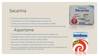 Sacarina 
◦ Es 300 veces más potente como edulcorante que la sacarosa. 
◦ La FDA estableció su ADI en 5mg/kg de peso corporal por día. 
◦ Se utiliza como edulcorante de mesa en diversos alimentos y bebidas. 
◦ No es útil para repostería porque el calor ocasiona que desarrolle un sabor amargo. 
Aspartame 
◦ Es un edulcorante para bebidas, gelatina, gomas de mascar, galletas, etc. 
◦ Se degrada cuando se calienta y pierde su sabor dulce cuando los alimentos se cocinan. 
◦ Los nombres comerciales son: Nutra-Sweet® y Equal®. 
◦ Aporta casi 4 kcal/g. Es 180-200 veces más dulce que la sacarosa. 
◦ Para quienes son sensibles al aspartame deben evitar su consumo. 
◦ Personas con fenilcetonuria, enfermedad genética que infiere con el metabolismo del 
aminoácido fenilalanina, deben evitar su consumo. 
 