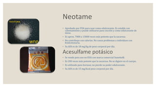 Neotame 
◦ Aprobado por FDA para usar como edulcorante. Es estable con 
calentamiento y puede utilizarse para cocción y como edulcorante de 
mesa. 
◦ Es aprox. 7000 a 13000 veces más potente que la sacarosa. 
◦ No contribuye con calorías. No causa problemas a individuos con 
fenilcetonuria. 
◦ Su ADI es de 18 mg/kg de peso corporal por día. 
Acesulfame potásico 
◦ Se vende para uso en EUA con marca comercial Sunette®. 
◦ Es 200 veces más potente que la sacarosa. No se digiere en el cuerpo. 
◦ Es utilizado para hornear, no pierde su poder edulcorante. 
◦ Su ADI es de 15 mg/kcal peso corporal por día. 
 