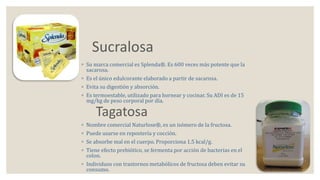 Sucralosa 
◦ Su marca comercial es Splenda®. Es 600 veces más potente que la 
sacarosa. 
◦ Es el único edulcorante elaborado a partir de sacarosa. 
◦ Evita su digestión y absorción. 
◦ Es termoestable, utilizado para hornear y cocinar. Su ADI es de 15 
mg/kg de peso corporal por día. 
Tagatosa 
◦ Nombre comercial Naturlose®, es un isómero de la fructosa. 
◦ Puede usarse en repostería y cocción. 
◦ Se absorbe mal en el cuerpo. Proporciona 1.5 kcal/g. 
◦ Tiene efecto prebiótico, se fermenta por acción de bacterias en el 
colon. 
◦ Individuos con trastornos metabólicos de fructosa deben evitar su 
consumo. 
 