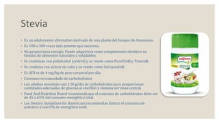 Stevia 
◦ Es un edulcorante alternativo derivado de una planta del bosque de Amazonas. 
◦ Es 100 a 300 veces más potente que sacarosa. 
◦ No proporciona energía. Puede adquirirse como complemento dietético en 
tiendas de alimentos naturales y saludables. 
◦ Se combinan con polialcohol (eritrol) y se vende como PureVia® y Truvia®. 
◦ Se combina con azúcar de caña y se vende como SuCrystals®. 
◦ Es ADI es de 4 mg/kg de peso corporal por día. 
◦ Consumo recomendado de carbohidratos 
◦ Los adultos necesitan casi 130 g/día de carbohidratos para proporcionar 
cantidades adecuadas de glucosa al encéfalo y sistema nervioso central. 
◦ Food And Nutrition Board recomienda que el consumo de carbohidratos debe ser 
de 45 a 65% del consumo energético total. 
◦ Los Dietary Guidelines for Americans recomiendan limitar el consumo de 
azúcares a casi 6% de energético total. 
 