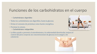 Funciones de los carbohidratos en el cuerpo 
◦ Carbohidratos digeribles 
◦ Todos los carbohidratos son digeribles, hasta la glucosa. 
◦ Evitan el consumo de proteínas como fuente energética. 
◦ Previene la cetosis. 
◦ Carbohidratos indigeribles 
◦ La fibra ayuda a prevenir el estreñimiento y la enfermedad diverticular, mejora el 
control del peso corporal, las concentraciones de glucosa en la sangre y de 
colesterol. 
 
